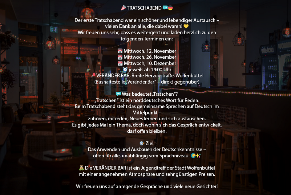📣 TRATSCHABEND 💬🇩🇪Der erste Tratschabend war ein schöner und lebendiger Austausch – vielen Dank an alle, die dabei waren! 💛Wir freuen uns sehr, dass es weitergeht und laden herzlich zu den folgenden Terminen ein:🗓️ Mittwoch, 12. November🗓️ Mittwoch, 26. November🗓️ Mittwoch, 10. Dezember⏰ jeweils ab 19:00 Uhr📍 VERÄNDER.BAR, Breite Herzogstraße, Wolfenbüttel(Bushaltestelle „Veränder.Bar“ – direkt gegenüber)💬 Was bedeutet „Tratschen“?„Tratschen“ ist ein norddeutsches Wort für Reden.Beim Tratschabend steht das gemeinsame Sprechen auf Deutsch im Mittelpunkt –zuhören, mitreden, Neues lernen und sich austauschen.Es gibt jedes Mal ein Thema, doch wohin sich das Gespräch entwickelt, darf offen bleiben.🎯 Ziel:Das Anwenden und Ausbauen der Deutschkenntnisse –offen für alle, unabhängig vom Sprachniveau. 🌍✨💰 Die VERÄNDER.BAR ist ein Jugendtreff der Stadt Wolfenbüttelmit einer angenehmen Atmosphäre und sehr günstigen Preisen.Wir freuen uns auf anregende Gespräche und viele neue Gesichter! 🤗