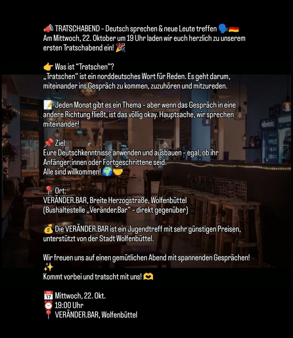 Einladung zum Tratschabend📣 TRATSCHABEND – Deutsch sprechen & neue Leute treffen 🗣️🇩🇪Am Mittwoch, 22. Oktober um 19 Uhr laden wir euch herzlich zu unserem ersten Tratschabend ein! 🎉👉 Was ist “Tratschen”?„Tratschen“ ist ein norddeutsches Wort für Reden. Es geht darum, miteinander ins Gespräch zu kommen, zuzuhören und mitzureden.📝 Jeden Monat gibt es ein Thema – aber wenn das Gespräch in eine andere Richtung fließt, ist das völlig okay. Hauptsache, wir sprechen miteinander!📌 Ziel:Eure Deutschkenntnisse anwenden und ausbauen – egal, ob ihr Anfänger:innen oder Fortgeschrittene seid.Alle sind willkommen! 🌍🤝📍 Ort:VERÄNDER.BAR, Breite Herzogstraße, Wolfenbüttel(Bushaltestelle „Veränder.Bar“ – direkt gegenüber)💰 Die VERÄNDER.BAR ist ein Jugendtreff mit sehr günstigen Preisen, unterstützt von der Stadt Wolfenbüttel.Wir freuen uns auf einen gemütlichen Abend mit spannenden Gesprächen! ✨Kommt vorbei und tratscht mit uns! 🫶📅 Mittwoch, 22. Okt.⏰ 19:00 Uhr📍 VERÄNDER.BAR, Wolfenbüttel