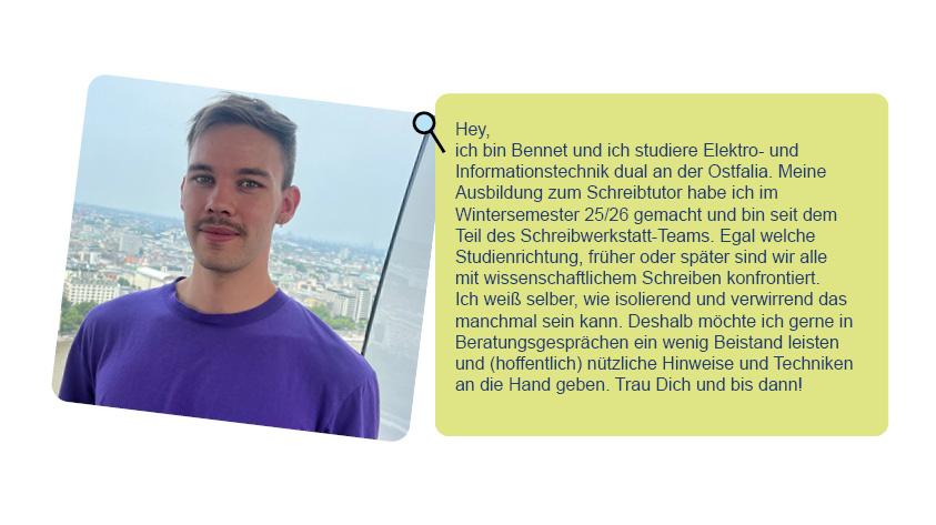 Foto von Bennet und Text über ihn: Hey, ich bin Bennet und ich studiere Elektro- und Informationstechnik dual an der Ostfalia. Meine Ausbildung zum Schreibtutor habe ich im Wintersemester 25/26 gemacht und bin seit dem Teil des Schreibwerkstatt-Teams. Egal welche Studienrichtung, früher oder später sind wir alle mit wissenschaftlichem Schreiben konfrontiert. Ich weiß selber, wie isolierend und verwirrend das manchmal sein kann. Deshalb möchte ich gerne in Beratungsgesprächen ein wenig Beistand leisten und (hoffentlich) nützliche Hinweise und Techniken an die Hand geben. Trau Dich und bis dann!