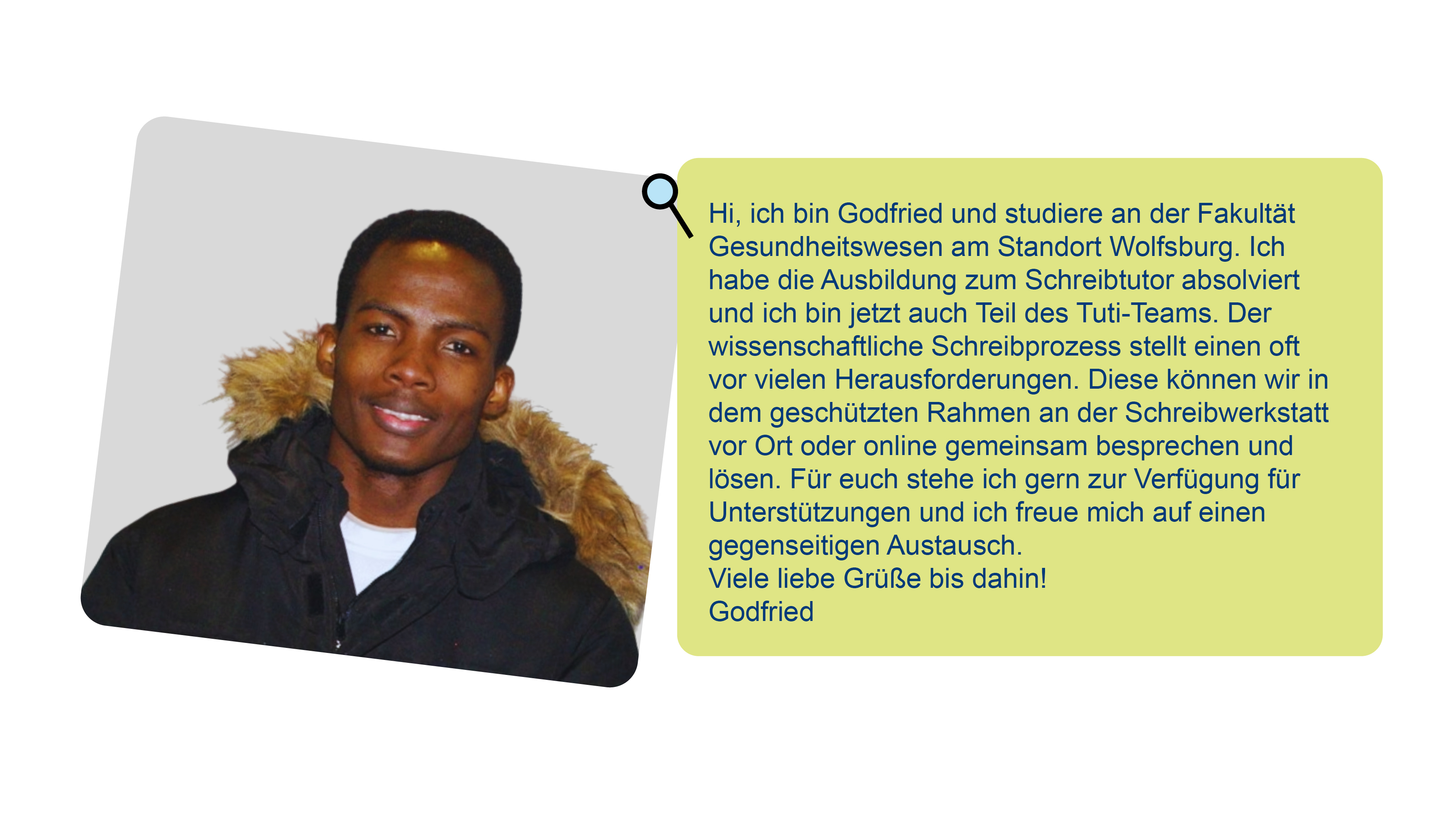 Foto von Godfried und Text über ihn: Hi, ich bin Godfried und studiere an der Fakultät Gesundheitswesen am Standort Wolfsburg. Ich habe die Ausbildung zum Schreibtutor absolviert und ich bin jetzt auch Teil des Tuti-Teams. Der wissenschaftliche Schreibprozess stellt einen oft vor vielen Herausforderungen. Diese können wir in dem geschützten Rahmen an der Schreibwerkstatt vor Ort oder online gemeinsam besprechen und lösen. Für euch stehe ich gern zur Verfügung für Unterstützungen und ich freue mich auf einen gegenseitigen Austausch.Viele liebe Grüße bis dahin! Godfried