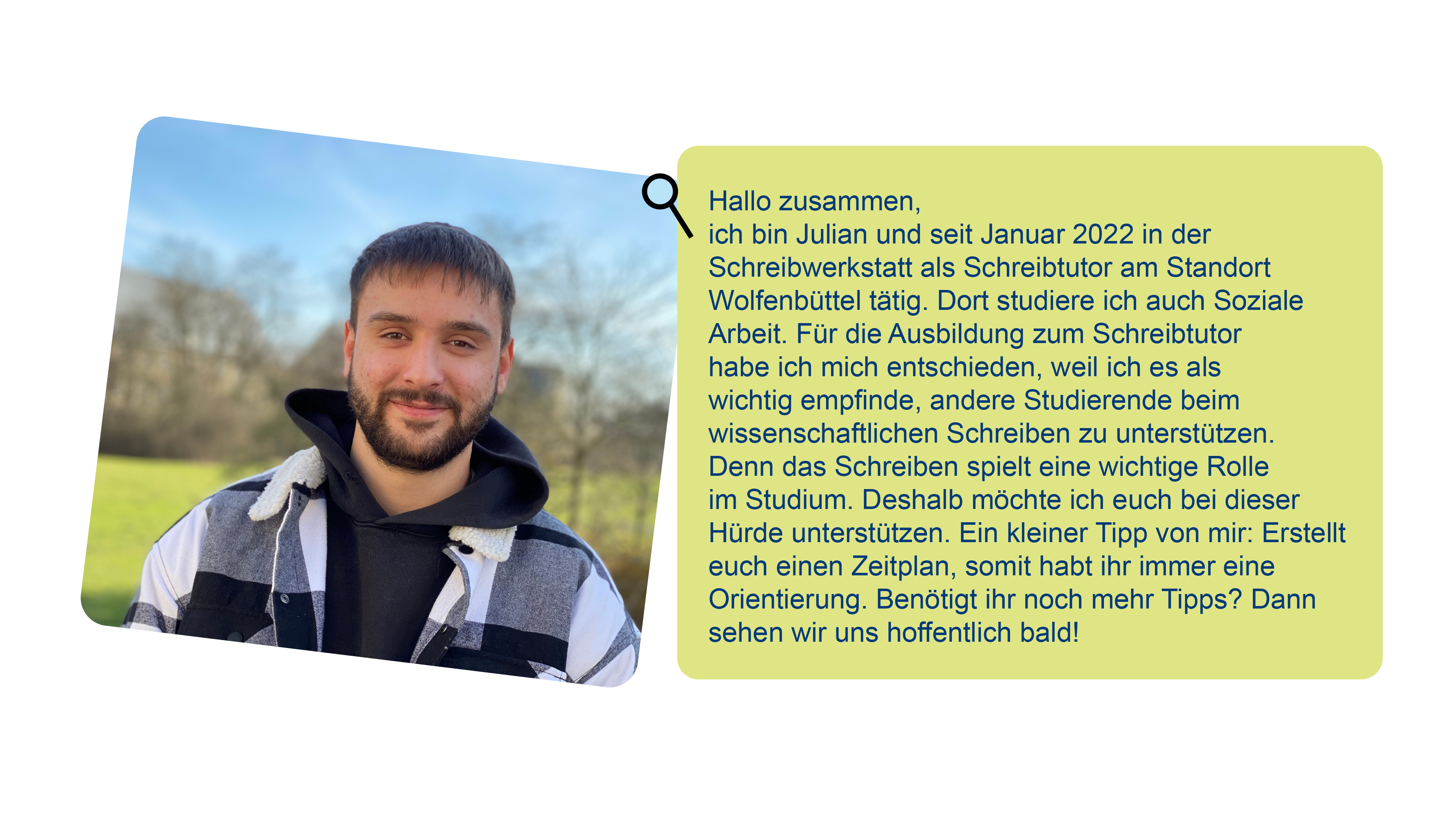 Foto von Julian und Text über ihn: Hallo zusammen,ich bin Julian und seit Januar 2022 in der Schreibwerkstatt als Schreibtutor am Standort Wolfenbüttel tätig. Dort studiere ich auch Soziale Arbeit. Für die Ausbildung zum Schreibtutor habe ich mich entschieden, weil ich es als wichtig empfinde, andere Studierende beim wissenschaftlichen Schreiben zu unterstützen. Denn das Schreiben spielt eine wichtige Rolle im Studium. Deshalb möchte ich euch bei dieser Hürde unterstützen. Ein kleiner Tipp von mir: Erstellt euch einen Zeitplan, somit habt ihr immer eine Orientierung. Benötigt ihr noch mehr Tipps? Dann sehen wir uns hoffentlich bald!