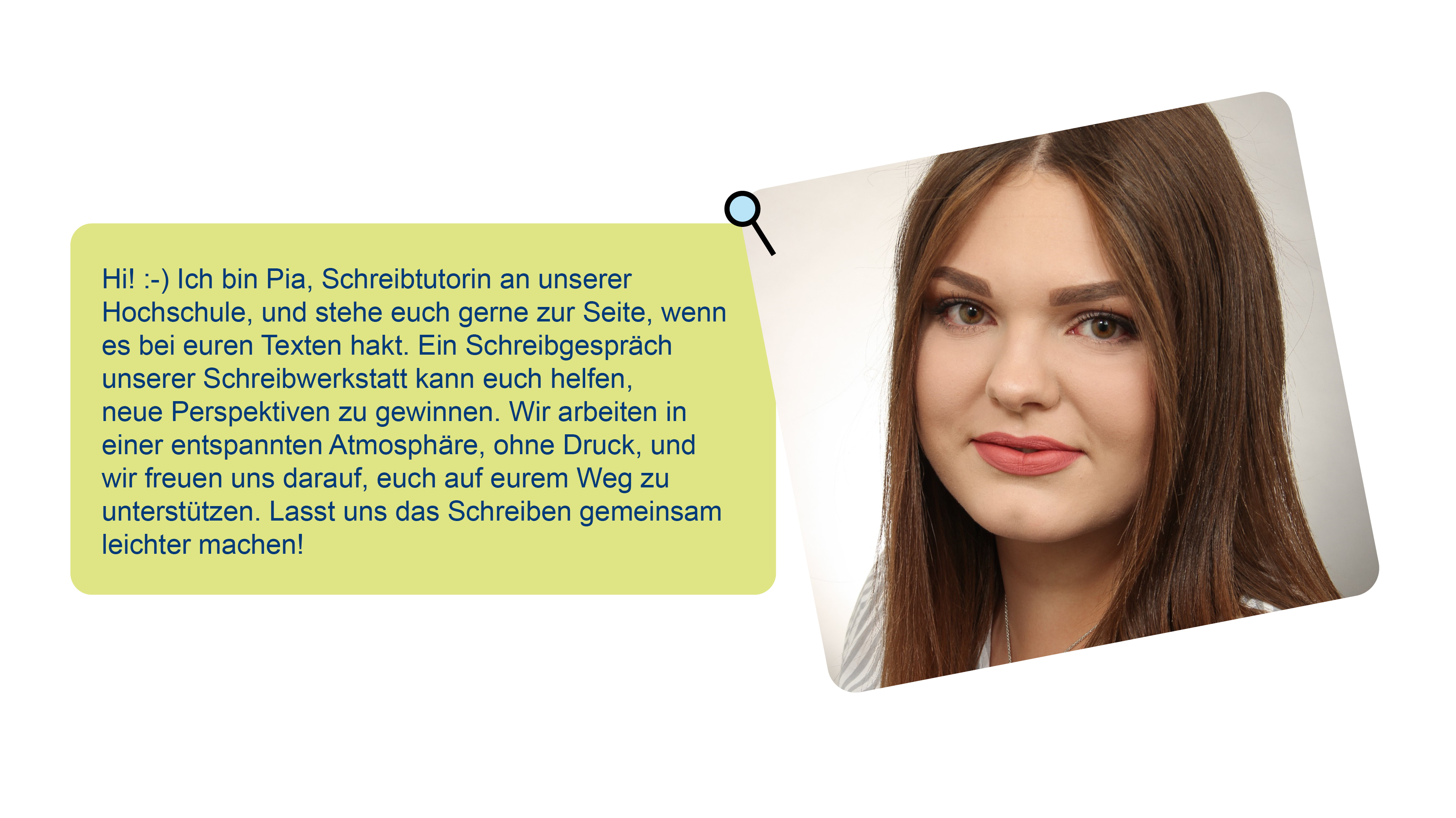 Foto von Pia und Text über sie: Hi! :-) Ich bin Pia, Schreibtutorin an unserer Hochschule, und stehe euch gerne zur Seite, wenn es bei euren Texten hakt. Ein Schreibgespräch unserer Schreibwerkstatt kann euch helfen, neue Perspektiven zu gewinnen. Wir arbeiten in einer entspannten Atmosphäre, ohne Druck, und wir freuen uns darauf, euch auf eurem Weg zu unterstützen. Lasst uns das Schreiben gemeinsam leichter machen!