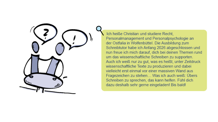 Bild und Text von Christian: Ich heiße Christian und studiere Recht, Personalmanagement und Personalpsychologie an der Ostfalia in Wolfenbüttel.Die Ausbildung zum Schreibtutor habe ich Anfang 2026 abgeschlossen und nun freue ich mich darauf, dich bei deinen Themen rund um das wissenschaftliche Schreiben zu supporten. Auch ich weiß nur zu gut, was es heißt, unter Zeitdruck wissenschaftliche Texte zu produzieren und dabei vielleicht erst einmal vor einer massiven Wand aus Fragezeichen zu stehen…Was ich auch weiß: Übers Schreiben zu sprechen, das kann helfen. Fühl dich dazu deshalb sehr gerne eingeladen!Bis bald! 