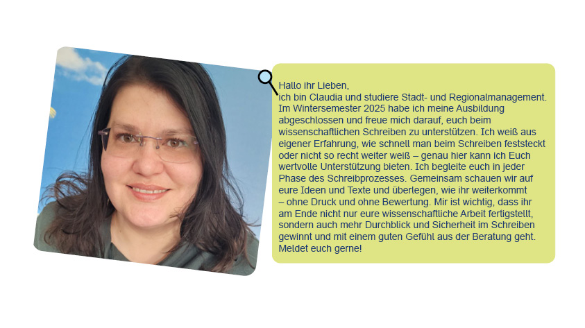 Bild und Text von Claudia: Hallo ihr Lieben,ich bin Claudia und studiere Stadt- und Regionalmanagement. Im Wintersemester 2025 habe ich meine Ausbildung abgeschlossen und freue mich darauf, euch beim wissenschaftlichen Schreiben zu unterstützen. Ich weiß aus eigener Erfahrung, wie schnell man beim Schreiben feststeckt oder nicht so recht weiter weiß – genau hier kann ich Euch wertvolle Unterstützung bieten. Ich begleite euch in jeder Phase des Schreibprozesses. Gemeinsam schauen wir auf eure Ideen und Texte und überlegen, wie ihr weiterkommt – ohne Druck und ohne Bewertung. Mir ist wichtig, dass ihr am Ende nicht nur eure wissenschaftliche Arbeit fertigstellt, sondern auch mehr Durchblick und Sicherheit im Schreiben gewinnt und mit einem guten Gefühl aus der Beratung geht. Meldet euch gerne!