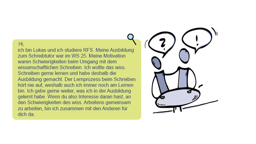 Bild und Text von Lukas: Hi, ich bin Lukas und ich studiere RFS. Meine Ausbildung zum Schreibtutor war im WS 25. Meine Motivation waren Schwierigkeiten beim Umgang mit dem wissenschaftlichen Schreiben. Ich wollte das wiss. Schreiben gerne lernen und habe deshalb die Ausbildung gemacht. Der Lernprozess beim Schreiben hört nie auf, weshalb auch ich immer noch am Lernen bin. Ich gebe gerne weiter, was ich in der Ausbildung gelernt habe. Wenn du also Interesse daran hast, an den Schwierigkeiten des wiss. Arbeitens gemeinsam zu arbeiten, bin ich zusammen mit den Anderen für dich da.